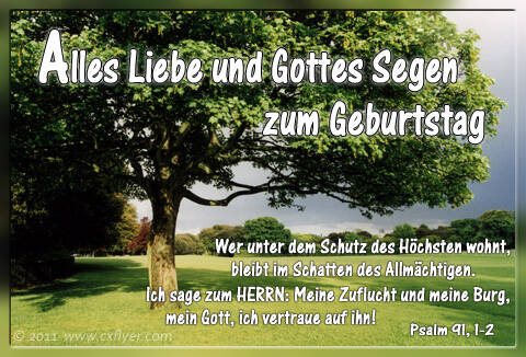 Alles Liebe und Gottes Segen zum Geburtstag Wer unter dem Schutz des Höchsten wohnt, bleibt im Schatten des Allmächtigen. Ich sage zum HERRN: Meine Zuflucht und meine Burg, mein Gott, ich vertraue auf ihn! Psalm 91,1-2