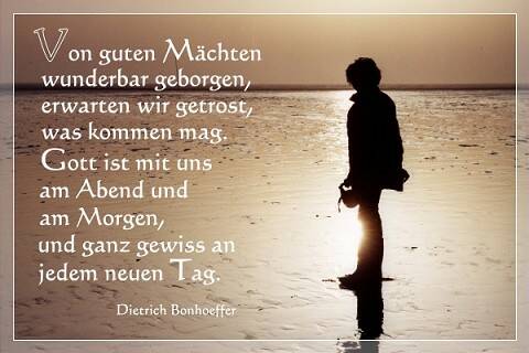 Von guten Mächten wunderbar geborgen, erwarten wir getrost, was kommen mag. Gott ist mit uns am Abend und am Morgen, und ganz gewiss an jedem neuen Tag. D.Bonhoeffer