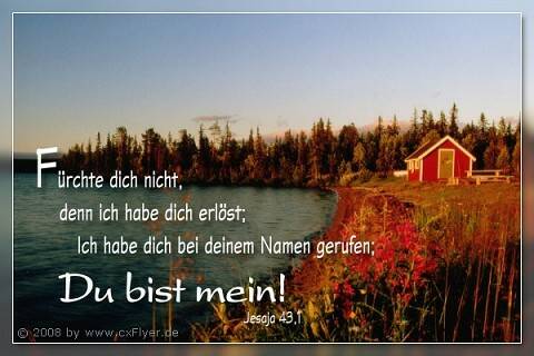 Fürchte dich nicht, denn ich habe dich erlöst, ich habe dich bei deinem Namen gerufen; Du bist mein!