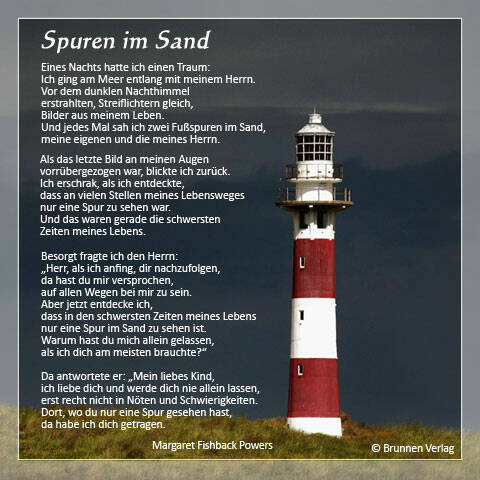 Spuren im Sand Eines Nachts hatte ich einen Traum: Ich ging am Meer entlang mit meinem Herren. Vor dem dunklen Nachthimmel erstrahlten, Streiflichtern gleich, Bilder aus meinem Leben. Und jedesmal sah ich zwei Fußspuren im Sand, meine eigenen und die meines Herren. Als das letzte Bild an meinen Augen vorübergezogen war, blickte ich zurück. Ich [&hellip;]