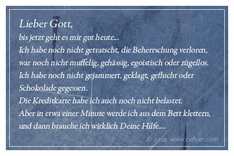 Lieber Gott, bis jetzt geht es mir gut heute.Ich habe noch nicht getratscht, die Beherrschung verloren, war noch nicht muffelig, gehässig, egoistisch oder zügellos.Ich habe noch nicht gejammert, geklagt, geflucht oder Schokolade gegessen. Die Kreditkarte habe ich auch noch nicht belastet.Aber in etwa einer Minute werde ich aus dem Bett klettern, und dann brauche ich [&hellip;]