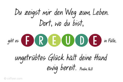 Du zeigst mir den Weg zum Leben. Dort, wo du bist, gibt es Freude in Fülle, ungetrübtes Glück hält deine Hand ewig bereit.