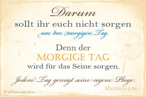 Darum sollt ihr euch nicht sorgen um den morgigen Tag. Denn der morgige Tag wird für das Seine sorgen. Jedem Tag genügt seine eigene Plage.