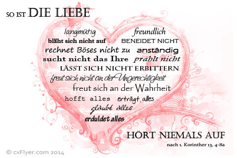 Die Liebe ist langmütig und freundlich, die Liebe eifert nicht, die Liebe treibt nicht Mutwillen, sie bläht sich nicht auf,rnsie verhält sich nicht ungehörig, sie sucht nicht das Ihre, sie lässt sich nicht erbittern, sie rechnet das Böse nicht zu,sie freut sich nicht über die Ungerechtigkeit, sie freut sich aber an der Wahrheit,sie erträgt alles, [&hellip;]