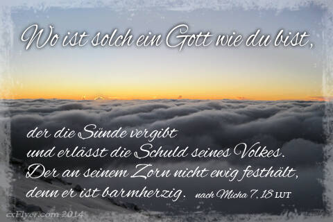 Wo ist solch ein Gott wie du bist, der die Sünde vergibt und erlässt die Schuld seines Volkes. Der an seinem Zorn nicht ewig festhält, denn er ist barmherzig.